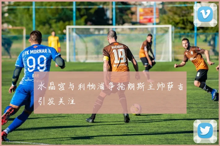 水晶宫与利物浦争抢朗斯主帅萨吉引发关注