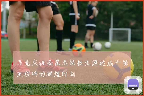 马竞庆祝西蒙尼执教生涯达成千场里程碑的辉煌时刻