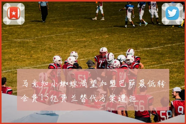 马竞知小蜘蛛渴望加盟巴萨最低转会费15亿费兰替代方案遭拒