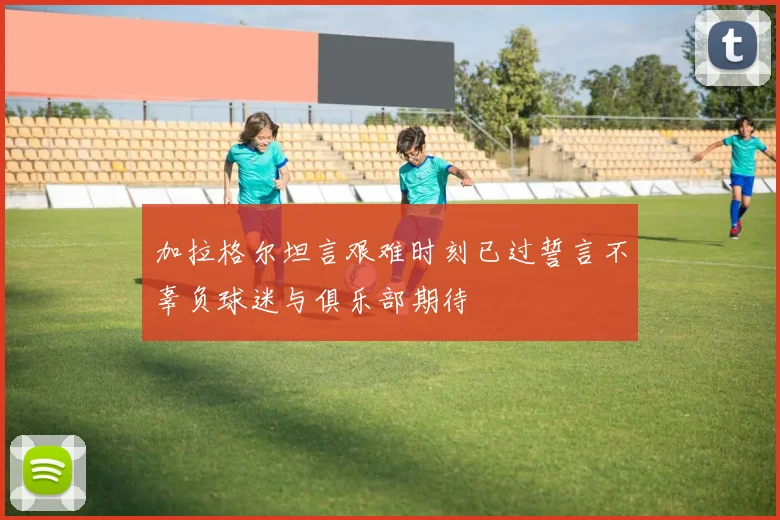加拉格尔坦言艰难时刻已过誓言不辜负球迷与俱乐部期待