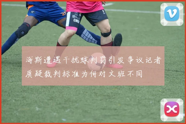 海斯遭遇干扰球判罚引发争议记者质疑裁判标准为何对文班不同