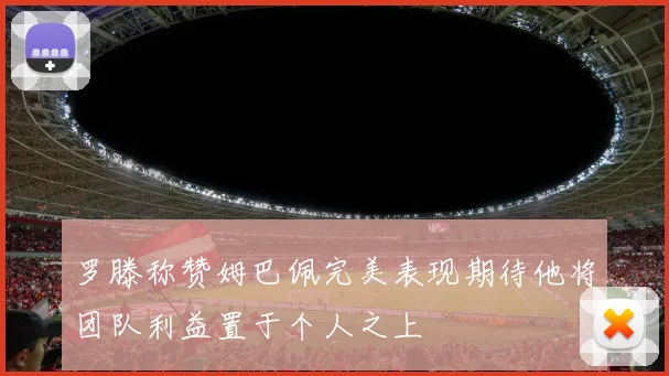罗滕称赞姆巴佩完美表现期待他将团队利益置于个人之上