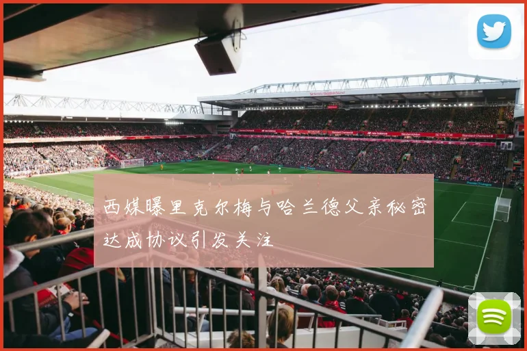 西媒曝里克尔梅与哈兰德父亲秘密达成协议引发关注