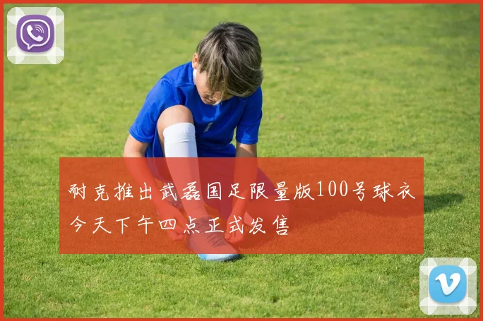 耐克推出武磊国足限量版100号球衣今天下午四点正式发售