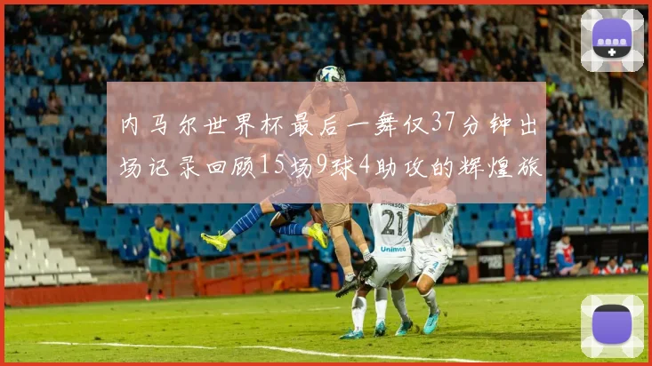 内马尔世界杯最后一舞仅37分钟出场记录回顾15场9球4助攻的辉煌旅程