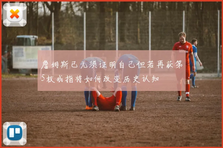 詹姆斯已无须证明自己但若再获第5枚戒指将如何改变历史认知