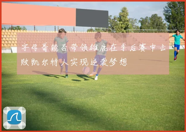 字母哥能否带领雄鹿在季后赛中击败凯尔特人实现逆袭梦想