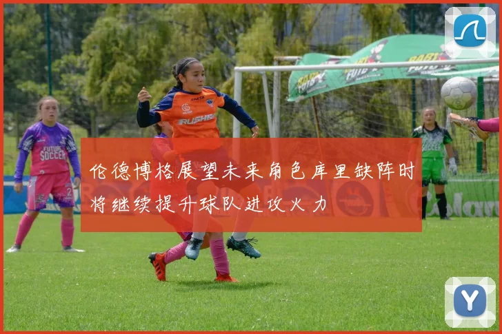 伦德博格展望未来角色库里缺阵时将继续提升球队进攻火力