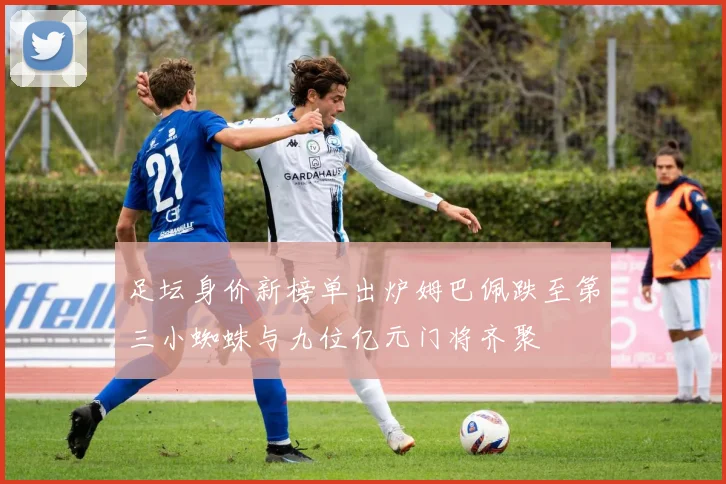 足坛身价新榜单出炉姆巴佩跌至第三小蜘蛛与九位亿元门将齐聚