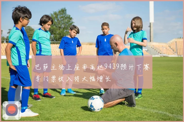 巴萨主场上座率高达9439预计下赛季门票收入将大幅增长
